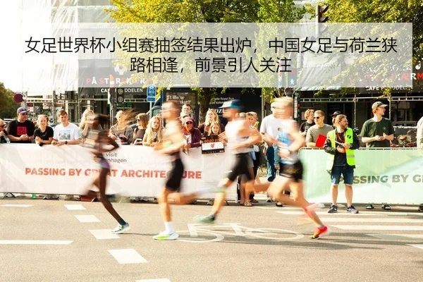 女足世界杯小组赛抽签结果出炉，中国女足与荷兰狭路相逢，前景引人关注